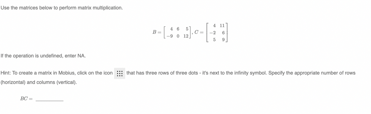 Use the matrices below to perform matrix multiplication.
4 11
4 6
B =
5
C =
6.
-2
-9 0 12
9
If the operation is undefined, enter NA.
Hint: To create a matrix in Mobius, click on the icon
that has three rows of three dots - it's next to the infinity symbol. Specify the appropriate number of rows
(horizontal) and columns (vertical).
BC =
