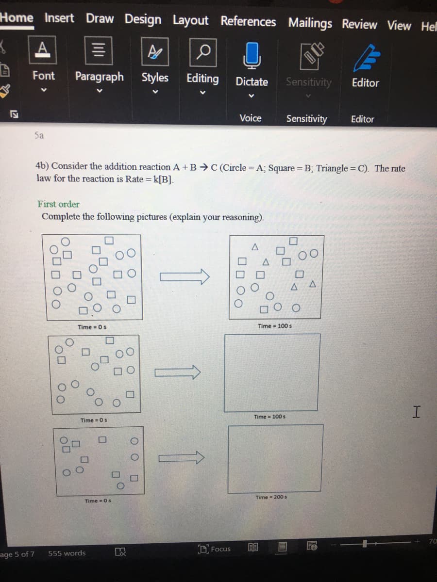 Home Insert Draw Design Layout References Mailings
Review View Hel
Font
Paragraph Styles Editing
Dictate
Sensitivity
Editor
Voice
Sensitivity
Editor
5a
4b) Consider the addition reaction A + B → C (Circle = A; Square = B; Triangle = C). The rate
law for the reaction is Rate = k[B].
First order
Complete the following pictures (explain your reasoning).
Time = 0s
Time = 100 s
Time = 100 s
Time = 0s
Time 200 s
Time - 0s
70
D Focus
555 words
age 5 of 7
O O
O O
O O

