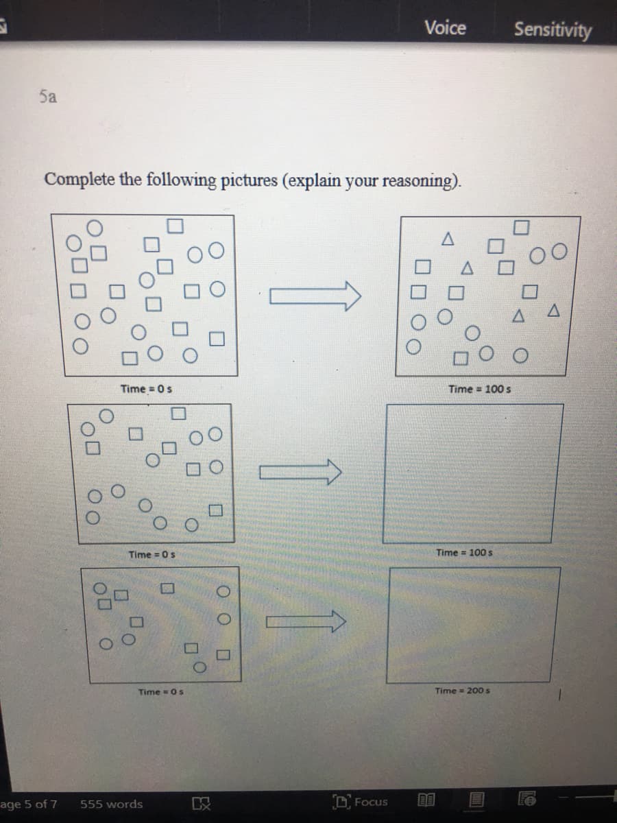 Voice
Sensitivity
5a
Complete the following pictures (explain your reasoning).
Time = 0s
Time = 100 s
Time = 0s
Time 100 s
Time = 0 s
Time = 200s
age 5 of 7
555 words
D Focus
