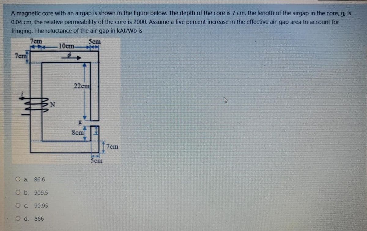 A magnetic core with an airgap is shown in the figure below. The depth of the core is 7 cm, the length of the airgap in the core, g, is
0.04 cm, the relative permeability of the core is 2000. Assume a five percent increase in the effective air-gap area to account for
fringing. The reluctance of the air-gap in kAt/Wb is
7cm
Scm
10cm
7cm
22cm
8cm
7cm
5cm
O a. 86.6
O b. 909.5
Oc. 90,95
O d. 866
