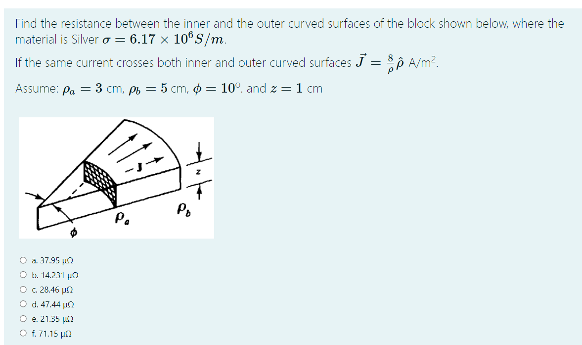 Find the resistance between the inner and the outer curved surfaces of the block shown below, where the
material is Silver o = 6.17 × 10°S/m.
If the same current crosses both inner and outer curved surfaces J = A/m?.
5 ст, ф — 10°. and z — 1 cm
Assume: Pa
— 3 ст, рь
115
Po
Pa
O a. 37.95 µN
O b. 14.231 µn
О с. 28.46 и
O d. 47.44 µ
O e. 21.35 µn
O f. 71.15 µN
