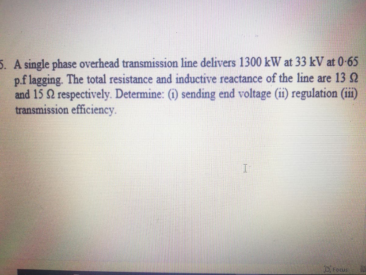 5. A single phase overhead transmission line delivers 1300 kW at 33 kV at 0-65
p.f lagging. The total resistance and inductive reactance of the line are 13 2
and 15 2 respectively. Determine: (1) sending end voltage (ii) regulation (ii)
transmission efficiency.
Drocus
