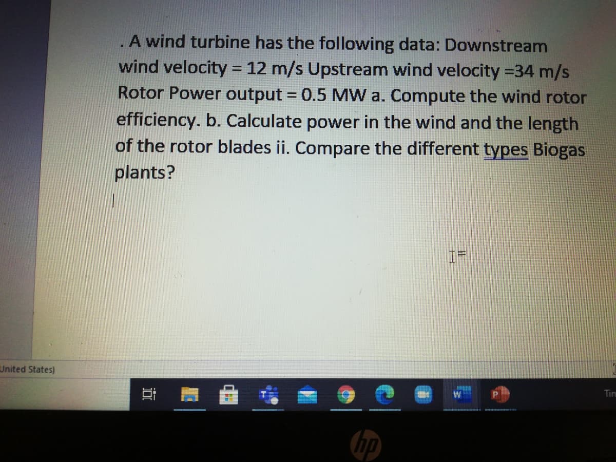 .A wind turbine has the following data: Downstream
wind velocity = 12 m/s Upstream wind velocity =34 m/s
Rotor Power output 0.5 MW a. Compute the wind rotor
efficiency. b. Calculate power in the wind and the length
of the rotor blades ii. Compare the different types Biogas
plants?
%3D
United States)
Tim
hp
近
