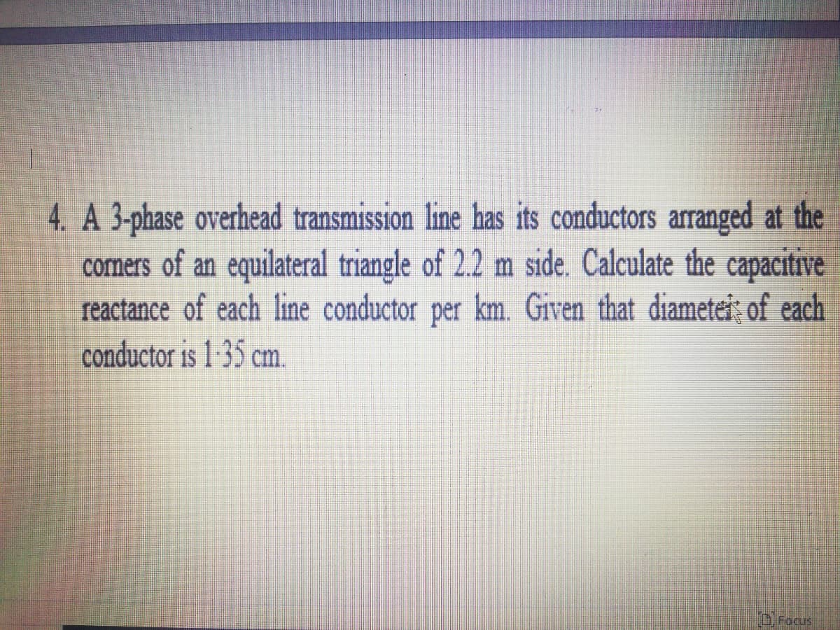 4. A 3-phase overhead transmission line has its conductors arranged at the
cormers of an equilateral triangle of 2.2 m side. Calculate the capacitive
reactance of each line conductor per km. Given that diametei; of each
conductor is 1 :35 cm.
OFocus
