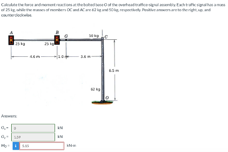 Cakulate the force and moment reactions at the bolted base of the overhead traffice-signal assembly. Each traffic signal has a mass
of 25 kg, while the masses of members OC and AC are 62 kg and 50 kg, respectively. Positive answers are to the right, up, and
counterclockwise.
25 kg
Answers:
0₂-0
0,= 1.59
Mo=1 5.15
4.6 m
25 kg
B
10
kN
kN
kN/m
50 kg
3.6 m
62 kg
8.5 m
0