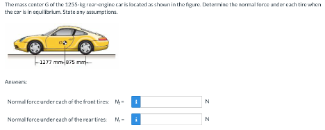 The mass center of the 1255-kg rear-engine car is located as shown in the figure. Determine the normal force under each tire when
the car is in equilibrium. State any assumptions.
Answers:
-1277 mm-875 mm
Normal force under each of the front tires: M
Normal force under each of the rear tires: N-
i
z z
N
N