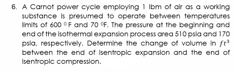 6. A Carnot power cycle employing 1 lbm of air as a working
substance is presumed to operate between temperatures
limits of 600 °F and 70 °F. The pressure at the beginning and
end of the isothermal expansion process area 510 psia and 170
psia, respectively. Determine the change of volume in ft³
between the end of isentropic expansion and the end of
isentropic compression.