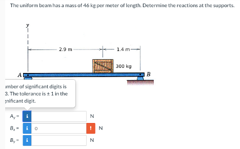 The uniform beam has a mass of 46 kg per meter of length. Determine the reactions at the supports.
A
umber of significant digits is
3. The tolerance is ± 1 in the
nificant digit.
A₂= i
Bio
By=
2.9 m
i
N
!N
N
1.4 m-
300 kg
B