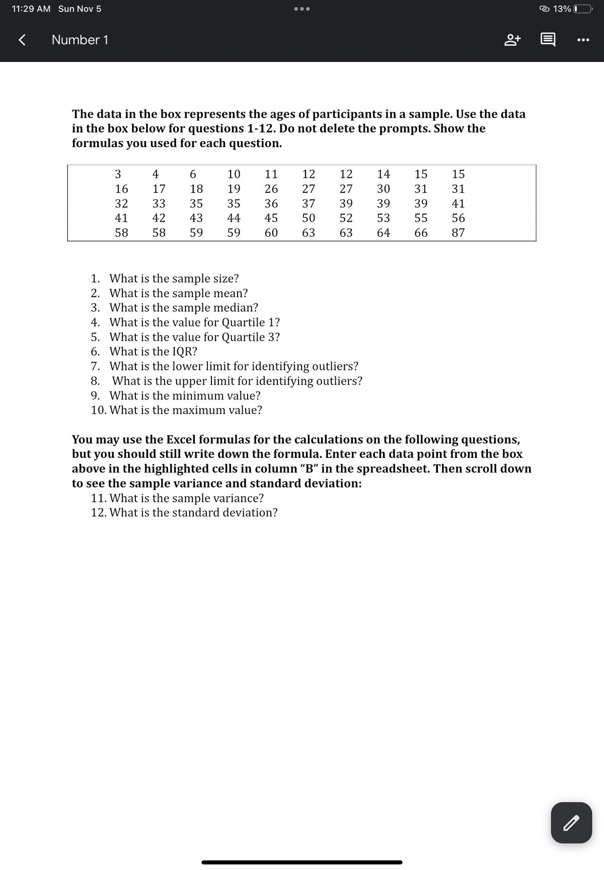 11:29 AM Sun Nov 5
<
Number 1
3
16
32
41
58
The data in the box represents the ages of participants in a sample. Use the data
in the box below for questions 1-12. Do not delete the prompts. Show the
formulas you used for each question.
4
6
17
18
33
35
42 43
58 59
●●●
10
11
19
26
35 36
44
45
59
60 63
12 12 14 15
27 27 30 31
39 39
50 52 53 55
37
39
63
64
1. What is the sample size?
2. What is the sample mean?
3. What is the sample median?
4. What is the value for Quartile 1?
5. What is the value for Quartile 3?
6. What is the IQR?
7. What is the lower limit for identifying outliers?
8. What is the upper limit for identifying outliers?
9. What is the minimum value?
10. What is the maximum value?
11. What is the sample variance?
12. What is the standard deviation?
8+
15
31
41
56
66 87
You may use the Excel formulas for the calculations on the following questions,
but you should still write down the formula. Enter each data point from the box
above in the highlighted cells in column “B” in the spreadsheet. Then scroll down
to see the sample variance and standard deviation:
13% 0
:
●●●