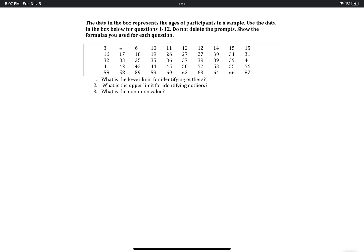 5:07 PM Sun Nov 5
The data in the box represents the ages of participants in a sample. Use the data
in the box below for questions 1-12. Do not delete the prompts. Show the
formulas you used for each question.
3
16
32
41
58
4
17
33
42
58
6
10
11
18
19 26
35
35
36
43
44
45
50
59 59 60 63
12
27
37
12
14
27
30
39
39
52 53
63
64
1.
What is the lower limit for identifying outliers?
2.
What is the upper limit for identifying outliers?
3. What is the minimum value?
15
15
31
31
39
41
55
56
66 87
1% I