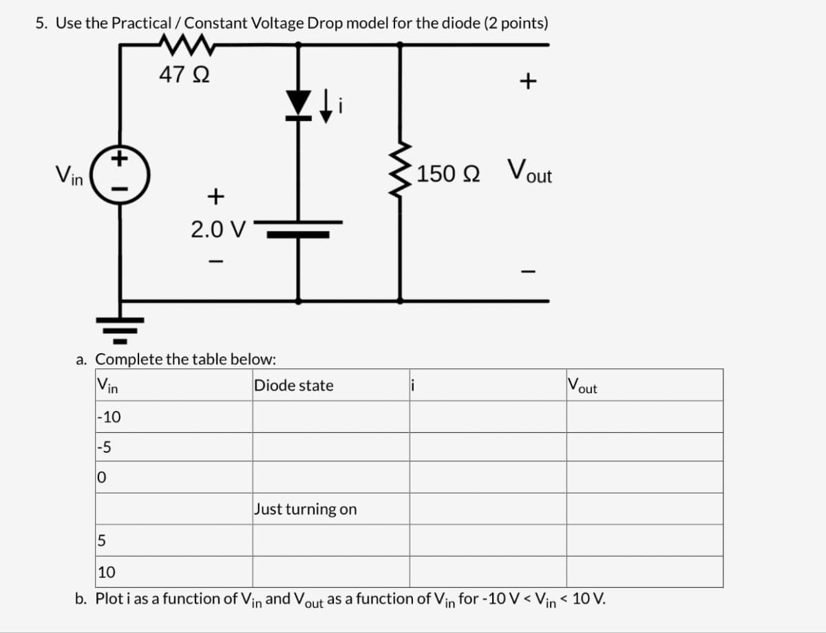 5. Use the Practical / Constant Voltage Drop model for the diode (2 points)
W
47 Ω
Vin
+
+
2.0 V
150 Ω Vout
a. Complete the table below:
Vin
in
-10
Diode state
V
out
-5
0
Just turning on
5
10
b. Plot i as a function of Vin and Vo out as a function of Vin for -10 V < Vin < 10 V.