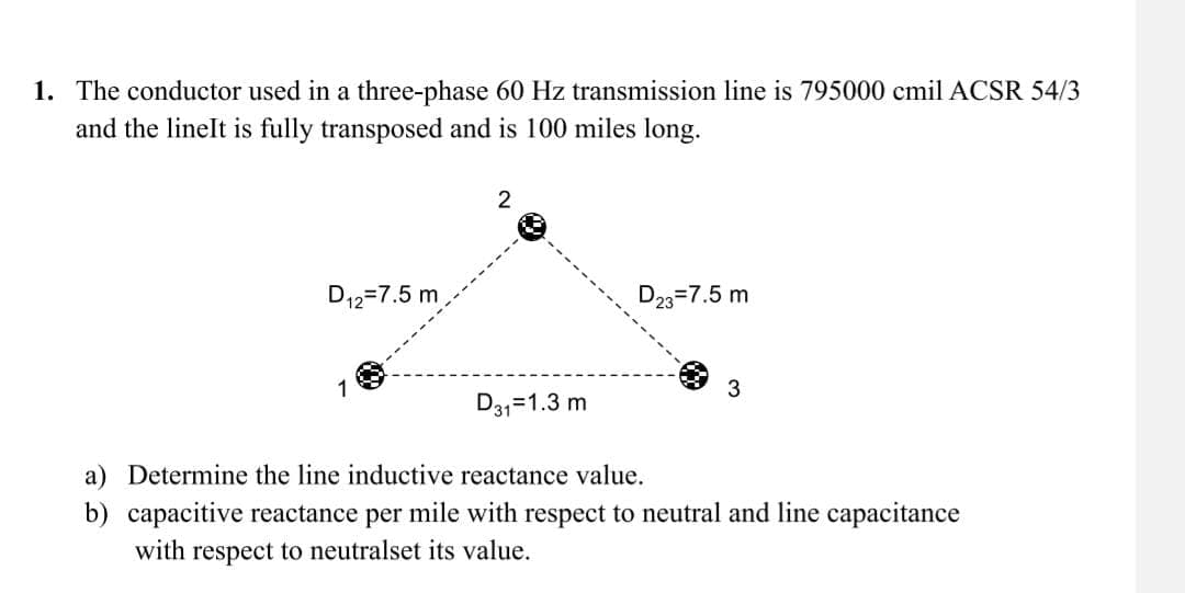 1. The conductor used in a three-phase 60 Hz transmission line is 795000 cmil ACSR 54/3
and the lineIt is fully transposed and is 100 miles long.
D12=7.5 m
1
2
D23 7.5 m
3
D31=1.3 m
a) Determine the line inductive reactance value.
b) capacitive reactance per mile with respect to neutral and line capacitance
with respect to neutralset its value.