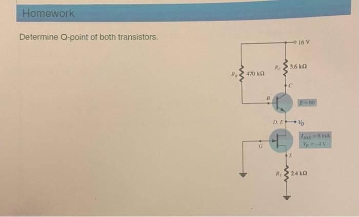 Homework
Determine Q-point of both transistors.
Ra
470 ΚΩ
G
B
Re
3.6 k
C
16 V
+
D. EVD
S
3=80
oss 8 MA
Vp=-4 V
• 24 ΚΩ