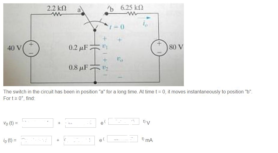 40 V
Vo (t) =
2.2 ΚΩ
www
io (t) =
+
0.2 μF
+
0.8 μF
+51 +5
The switch in the circuit has been in position "a" for a long time. At time t = 0, it moves instantaneously to position "b".
Fort ≥ 0*, find:
'b 6.25 k
ww
e(
e(
1=0
Po
D) V
180 V
t) mA