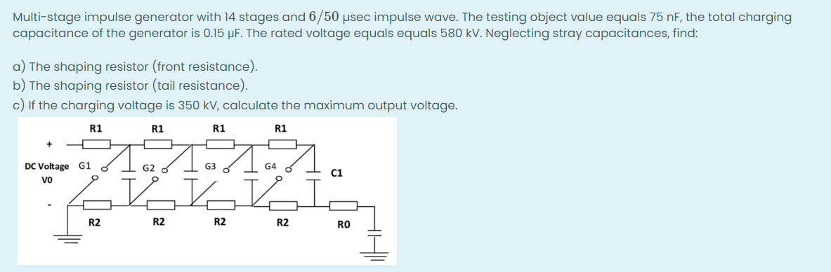 Multi-stage impulse generator with 14 stages and 6/50 µsec impulse wave. The testing object value equals 75 nF, the total charging
capacitance of the generator is 0.15 μF. The rated voltage equals equals 580 kV. Neglecting stray capacitances, find:
a) The shaping resistor (front resistance).
b) The shaping resistor (tail resistance).
c) If the charging voltage is 350 kV, calculate the maximum output voltage.
R1
R1
R1
+
DC Voltage G1
vo
R2
R1
G2
Vo
R2
G3
R2
G4
KE
R2
C1
RO