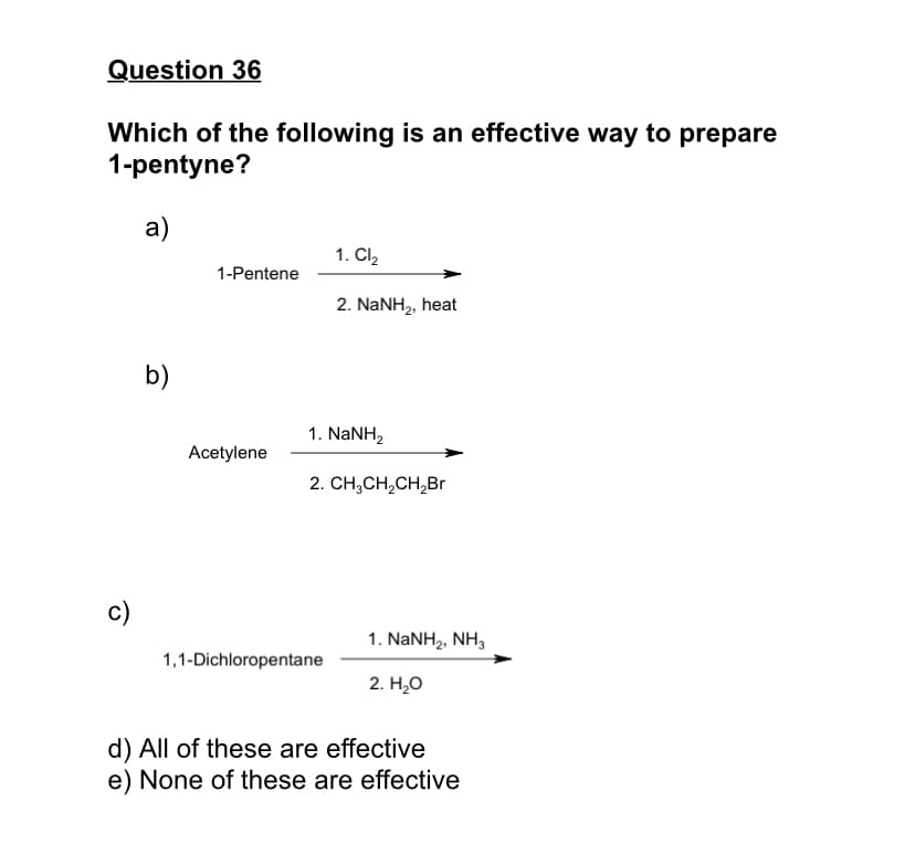 Question 36
Which of the following is an effective way to prepare
1-pentyne?
a)
1. Cl2
1-Pentene
2. NaNH2, heat
b)
1. NaNH,
Acetylene
2. CH,CH,CH,Br
c)
1. NaNH2, NH,
1,1-Dichloropentane
2. Н.О
d) All of these are effective
e) None of these are effective
