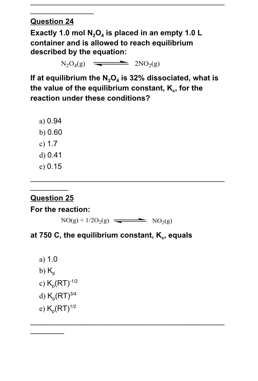 Question 24
Exactly 1.0 mol N,O, is placed in an empty 1.0 L
container and is allowed to reach equilibrium
described by the equation:
N,O4(g)
2NO2(g)
If at equilibrium the N,O, is 32% dissociated, what is
the value of the equilibrium constant, K., for the
reaction under these conditions?
a) 0.94
b) 0.60
с) 1.7
d) 0.41
e) 0.15
Question 25
For the reaction:
NO(g) + 1/202(g)
NO2(g)
at 750 C, the equilibrium constant, K, equals
а) 1.0
b) K,
c) K,(RT)/2
d) K,(RT)³14
e) K,(RT)"2
3/4
