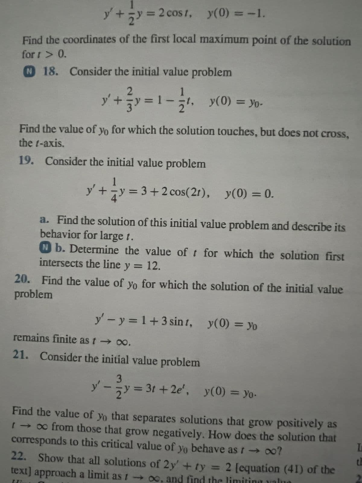 y +=y=2
y(0) = -1.
Find the coordinates of the first local maximum point of the solution
fort > 0.
N 18. Consider the initial value problem
cost,
= 2 cost,
2
y'
y² + = y = 1
²+²y=1-1/1
y(0) = Yo-
Find the value of yo for which the solution touches, but does not cross,
the t-axis.
19. Consider the initial value problem
y'
4
+y = 3+2 cos(21), y(0) = 0.
a. Find the solution of this initial value problem and describe its
behavior for large t.
Nb. Determine the value of t for which the solution first
intersects the line y = 12.
problem
20. Find the value of yo for which the solution of the initial value
y' - y = 1+3 sint, y(0) = yo
remains finite as t → ∞.
21. Consider the initial value problem
3
-->
2
y'.
-
= 31+2e', y(0) = Yo-
Find the value of yo that separates solutions that grow positively as
t → ∞ from those that grow negatively. How does the solution that
corresponds to this critical value of yo behave as t → ∞o?
22. Show that all solutions of 2y' + ty = 2 [equation (41) of the
text] approach a limit as too, and find the limiting valua
L
th