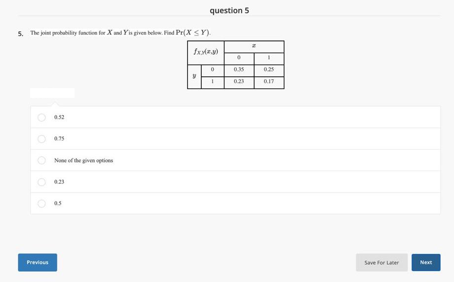 question 5
5. The joint probability function for X and Yis given below. Find Pr(X <Y).
fxx(2,y)
0.
0.35
0.25
0.23
0.17
0.52
0.75
None of the given options
0.23
0.5
Previous
Save For Later
Next
