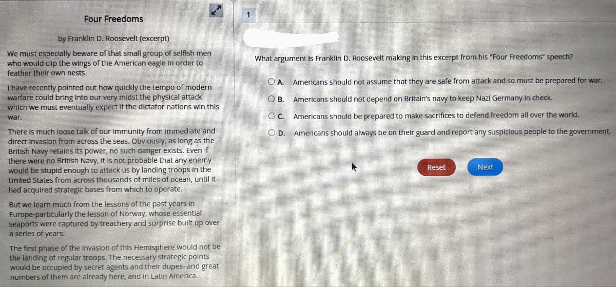 Four Freedoms
by Franklin D. Roosevelt (excerpt)
We must especially beware of that small group of selfish men
who would clip the wings of the American eagle in order to
What argument Is Franklin D. Roosevelt making in this excerpt from his "Four Freedoms" speech?
feather their own nests.
OA.
Americans should not assume that they are safe from attack and so must be prepared for war.
Ihave recently pointed out how quickly the tempo of modern
warfare could bring into our very midst the physical attack
which we must eventually expect If the dictator nations win this
OB.
Americans should not depend on Britain's navy to keep Nazi Germany in check.
OC.
Americans should be prepared to make sacrifices to defend freedom all over the world.
war.
There is much loose talk of our immunity from immedlate and
direct invasion from across the seas. Obviously, as long as the
British Navy retains its power, no such danger exists. Even if
there were no British Navy, it is not probable that any enemy
would be stupid enough to attack us by landing troops in the
United States from across thousands of miles of ocean, until it
had acquired strategic bases from which to operate.
OD.
Americans should always be on their guard and report any suspicious people to the government.
Reset
Next
But we learn much from the lessons of the past years in
Europe-particularly the lesson of Norway, whose essential
seaports were captured by treachery and surprise built up over
a serles of years.
The first phase of the invasion of this Hemisphere would not be
the landing of regular troops. The necessary strategic points
would be occupied by secret agents and their dupes- and great
numbers of them are already here, and in Latin America.
