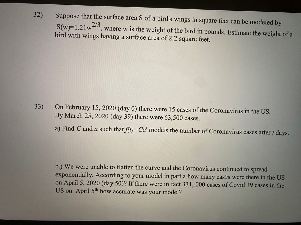 32)
Suppose that the surface area S of a bird's wings in square feet can be modeled by
S(w)=1.21w2/3
bird with wings having a surface area of 2.2 square feet.
where w is the weight of the bird in pounds. Estimate the weight of a
33)
On February 15, 2020 (day 0) there were 15 cases of the Coronavirus in the US.
By March 25, 2020 (day 39) there were 63,500 cases.
a) Find C and a such that f(t)=Ca' models the number of Coronavirus cases after t days.
b.) We were unable to flatten the curve and the Coronavirus continued to spread
exponentially. According to your model in part a how many cases were there in the US
on April 5, 2020 (day 50)? If there were in fact 331, 000 cases of Covid 19 cases in the
US on April 5th how accurate was your model?
