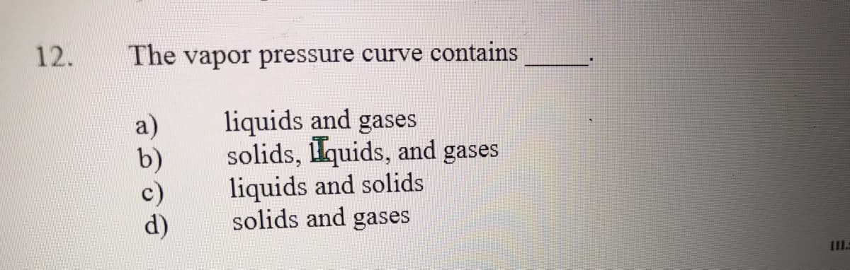 12.
The vapor pressure curve contains
liquids and gases
solids, lquids, and gases
liquids and solids
solids and gases
a)
b)
d)
III.
