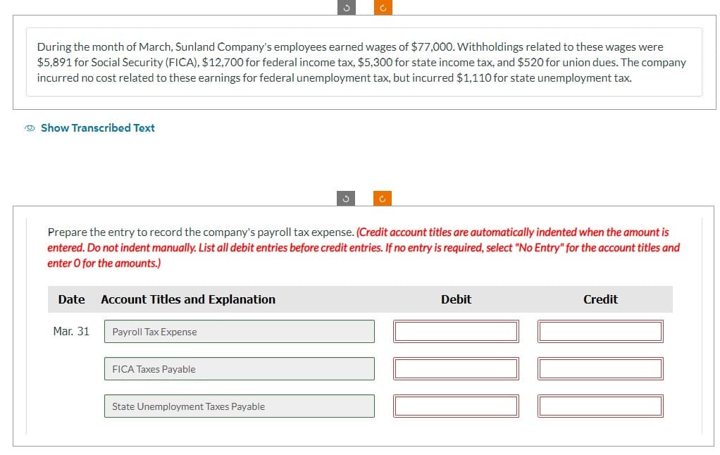 During the month of March, Sunland Company's employees earned wages of $77,000. Withholdings related to these wages were
$5,891 for Social Security (FICA), $12,700 for federal income tax, $5,300 for state income tax, and $520 for union dues. The company
incurred no cost related to these earnings for federal unemployment tax, but incurred $1,110 for state unemployment tax.
Show Transcribed Text
Prepare the entry to record the company's payroll tax expense. (Credit account titles are automatically indented when the amount is
entered. Do not indent manually. List all debit entries before credit entries. If no entry is required, select "No Entry" for the account titles and
enter O for the amounts.)
Date
Mar. 31
Account Titles and Explanation
Payroll Tax Expense
Ć
FICA Taxes Payable
State Unemployment Taxes Payable
Debit
Credit