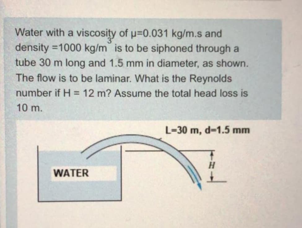 Water with a viscosity of p=0.031 kg/m.s and
density =1000 kg/m is to be siphoned through a
tube 30 m long and 1.5 mm in diameter, as shown.
The flow is to be laminar. What is the Reynolds
number if H = 12 m? Assume the total head loss is
%3D
10 m.
L=30 m, d=1.5 mm
H
WATER
