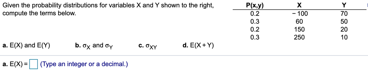 Given the probability distributions for variables X and Y shown to the right,
compute the terms below.
P(x.y)
0.2
X
Y
- 100
70
-
0.3
60
50
0.2
150
20
0.3
250
10
a. E(X) and E(Y)
b.
and
C. OXY
d. E(X +Y)
а. Е(X) -
(Type an integer or a decimal.)
N M
