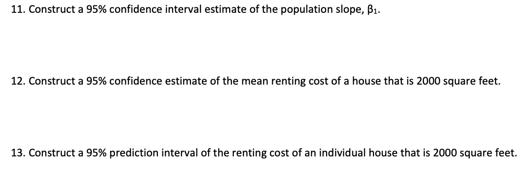 11. Construct a 95% confidence interval estimate of the population slope, B1.
12. Construct a 95% confidence estimate of the mean renting cost of a house that is 2000 square feet.
13. Construct a 95% prediction interval of the renting cost of an individual house that is 2000 square feet.
