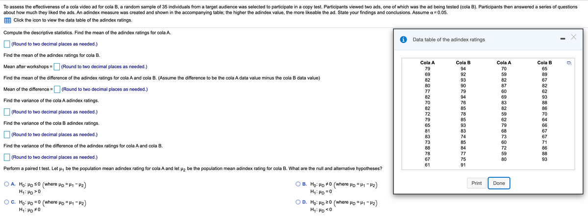 To assess the effectiveness of a cola video ad for cola B, a random sample of 35 individuals from a target audience was selected to participate in a copy test. Participants viewed two ads, one of which was the ad being tested (cola B). Participants then answered a series of questions
about how much they liked the ads. An adindex measure was created and shown in the accompanying table; the higher the adindex value, the more likeable the ad. State your findings and conclusions. Assume a = 0.05.
Click the icon to view the data table of the adindex ratings.
Compute the descriptive statistics. Find the mean of the adindex ratings for cola A.
Data table of the adindex ratings
(Round to two decimal places as needed.)
Find the mean of the adindex ratings for cola B.
Cola A
Cola B
Cola A
Cola B
Mean after workshops :
(Round to two decimal places as needed.)
%3D
79
94
70
65
69
92
59
89
Find the mean of the difference of the adindex ratings for cola A and cola B. (Assume the difference to be the cola A data value minus the cola B data value)
82
93
82
67
80
90
87
82
Mean of the difference = (Round to two decimal places as needed.)
62
77
79
60
82
94
69
93
Find the variance of the cola A adindex ratings.
70
76
83
88
82
85
82
86
(Round to two decimal places as needed.)
72
78
59
70
79
85
62
64
Find the variance of the cola B adindex ratings.
65
93
79
66
81
83
68
67
(Round to two decimal places as needed.)
83
74
73
67
73
85
60
71
Find the variance of the difference of the adindex ratings for cola A and cola B.
88
84
72
86
78
77
59
88
(Round to two decimal places as needed.)
67
75
80
93
61
91
Perform a paired t test. Let µ, be the population mean adindex rating for cola A and let u, be the population mean adindex rating for cola B. What are the null and alternative hypotheses?
O A. Ho: HD S0 (where Hp = H1 -H2)
H1: HD >0
B. Ho: HD #0 (where Hp = H1 - 42)
H1: HD =0
Print
Done
%3D
O C. Ho: HD = 0 (where Hp = H1 - H2)
H1: HD #0
D. Ho: HD 20 (where µp = H1 - H2)
H1: HD <0
