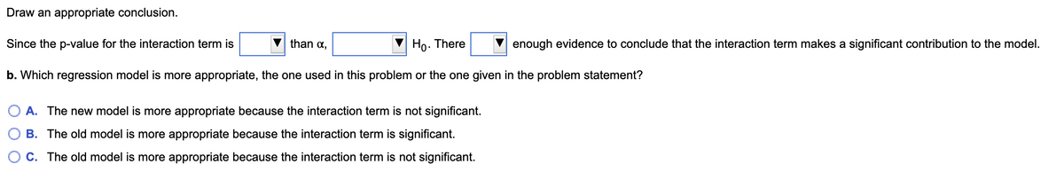 Draw an appropriate conclusion.
Since the p-value for the interaction term is
than a,
Ho. There
enough evidence to conclude that the interaction term makes a significant contribution to the model.
b. Which regression model is more appropriate, the one used in this problem or the one given in the problem statement?
A. The new model is more appropriate because the interaction term is not significant.
B. The old model is more appropriate because the interaction term is significant.
O C. The old model is more appropriate because the interaction term is not significant.
