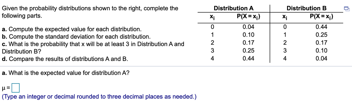 Distribution B
Given the probability distributions shown to the right, complete the
following parts.
Distribution A
%3D
Xi
P(X=x;)
Xi
P(X = x;)
0.04
0.44
a. Compute the expected value for each distribution.
b. Compute the standard deviation for each distribution.
c. What is the probability that x will be at least 3 in Distribution A and
1
0.10
1
0.25
0.17
0.17
Distribution B?
3
0.25
3
0.10
d. Compare the results of distributions
and B.
4
0.44
4
0.04
a. What is the expected value for distribution A?
(Type an integer or decimal rounded to three decimal places as needed.)
