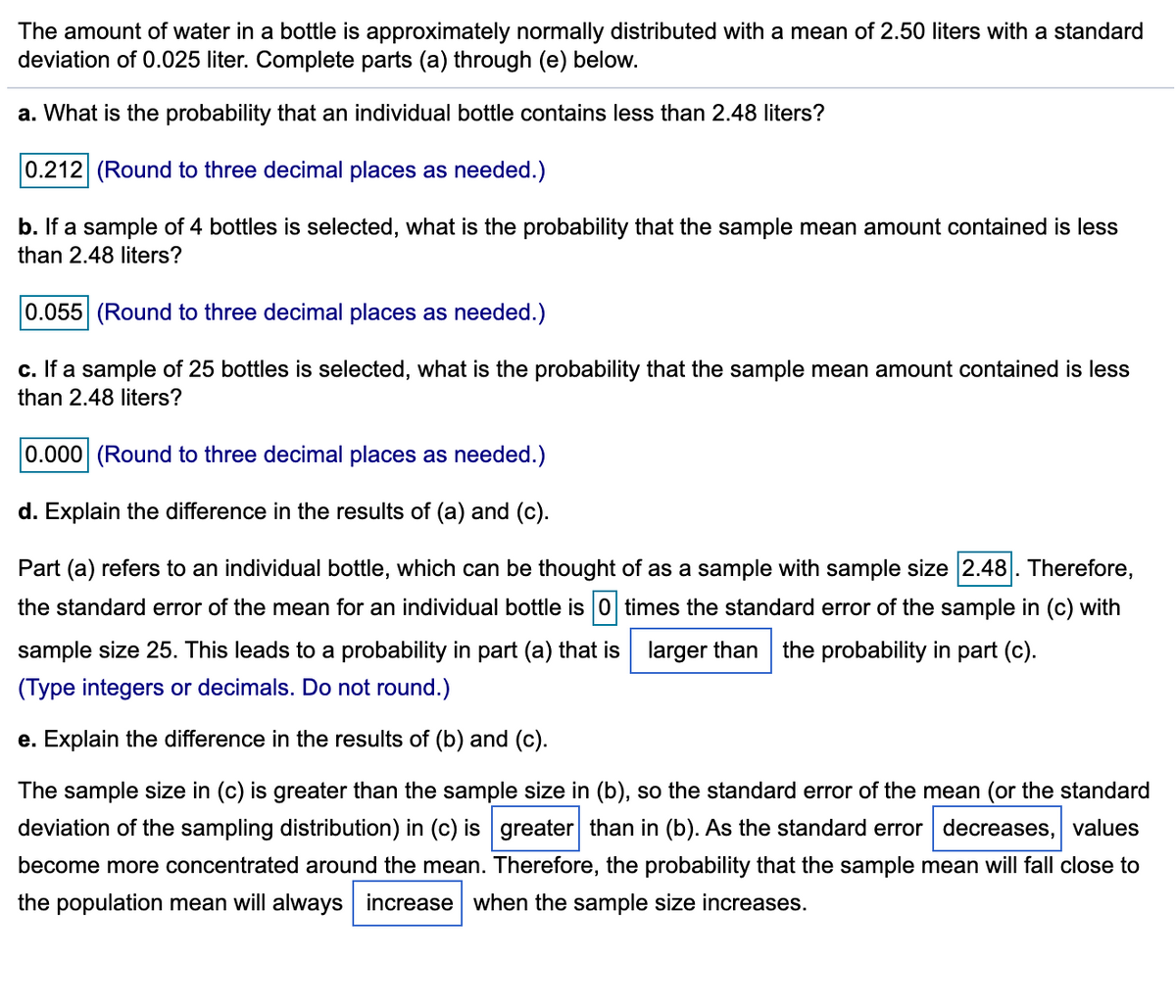 The amount of water in a bottle is approximately normally distributed with a mean of 2.50 liters with a standard
deviation of 0.025 liter. Complete parts (a) through (e) below.
a. What is the probability that an individual bottle contains less than 2.48 liters?
0.212 (Round to three decimal places as needed.)
b. If a sample of 4 bottles is selected, what is the probability that the sample mean amount contained is less
than 2.48 liters?
0.055 (Round to three decimal places as needed.)
c. If a sample of 25 bottles is selected, what is the probability that the sample mean amount contained is less
than 2.48 liters?
0.000 (Round to three decimal places as needed.)
d. Explain the difference in the results of (a) and (c).
Part (a) refers to an individual bottle, which can be thought of as a sample with sample size 2.48. Therefore,
the standard error of the mean for an individual bottle is 0 times the standard error of the sample in (c) with
sample size 25. This leads to a probability in part (a) that is larger than
the probability in part (c).
(Type integers or decimals. Do not round.)
e. Explain the difference in the results of (b) and (c).
The sample size in (c) is greater than the sample size in (b), so the standard error of the mean (or the standard
deviation of the sampling distribution) in (c) is greater than in (b). As the standard error decreases, values
become more concentrated around the mean. Therefore, the probability that the sample mean will fall close to
the population mean will always increase when the sample size increases.
