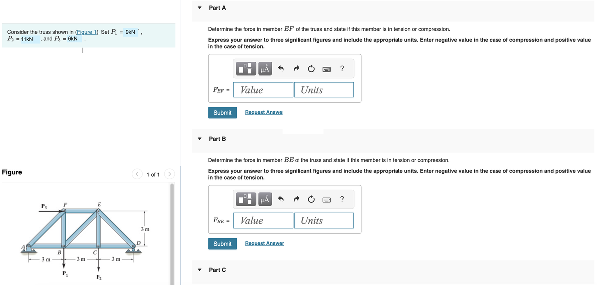 Consider the truss shown in (Figure 1). Set P₁
P₂ = 11kN and P3 = 6kN
Figure
P3
3 m
B
F
P₁
3m
E
P₂
= 9kN,
3 m
1 of 1
3m
D
Part A
Determine the force in member EF of the truss and state if this member is in tension or compression.
Express your answer to three significant figures and include the appropriate units. Enter negative value in the case of compression and positive value
in the case of tension.
FEF
Submit
Part B
=
FBE =
Submit
Part C
HÅ
Value
Request Answe
Determine the force in member BE of the truss and state if this member is in tension or compression.
Express your answer to three significant figures and include the appropriate units. Enter negative value in the case of compression and positive value
in the case of tension.
μÀ
Value
Units
Request Answer
www
Units
?
?