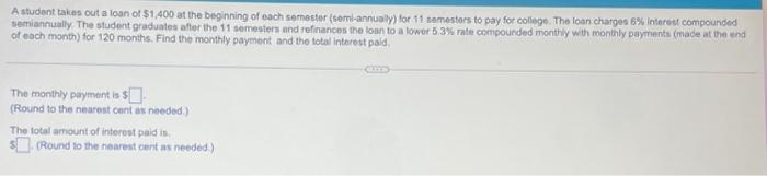 A student takes out a loan of $1,400 at the beginning of each semester (semi-annually) for 11 semesters to pay for college. The loan charges 6% interest compounded
semiannually. The student graduates after the 11 semesters and refinances the loan to a lower 5.3% rate compounded monthly with monthly payments (made at the end
of each month) for 120 months. Find the monthly payment and the total interest paid.
The monthly payment is $
(Round to the nearest cent as needed.)
The total amount of interest paid is.
(Round to the nearest cent as needed.)
LITE