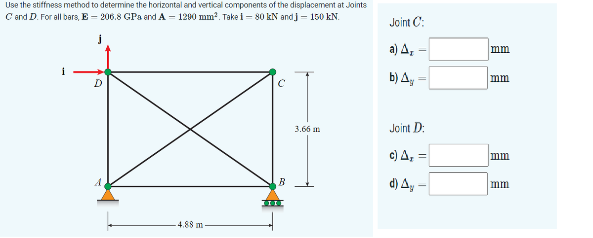 Use the stiffness method to determine the horizontal and vertical components of the displacement at Joints
C and D. For all bars, E = 206.8 GPa and A = 1290 mm². Take i = 80 kN and j = 150 kN.
i
D
A
4.88 m
с
B
3.66 m
Joint C:
a) Ar
b) Ay
Joint D:
c) Δ.
d) Ay
||
mm
mm
mm
mm