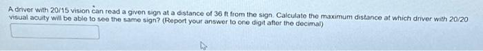 A driver with 20/15 vision can read a given sign at a distance of 36 ft from the sign. Calculate the maximum distance at which driver with 20/20
visual acuity will be able to see the same sign? (Report your answer to one digit after the decimal)