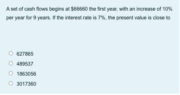 A set of cash flows begins at $66660 the first year, with an increase of 10%
per year for 9 years. If the interest rate is 7%, the present value is close to
627865
489537
1863056
3017360