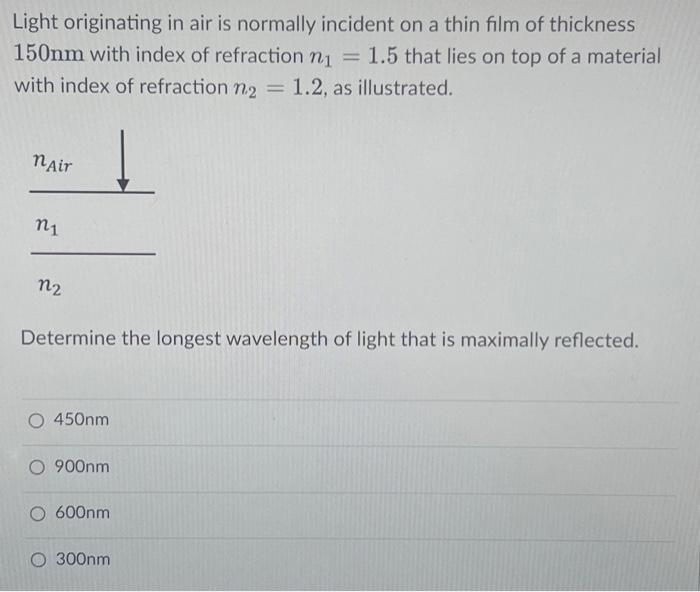 Light originating in air is normally incident on a thin film of thickness
150nm with index of refraction n₁ = 1.5 that lies on top of a material
with index of refraction n₂ = 1.2, as illustrated.
nAir
n1
n2
Determine the longest wavelength of light that is maximally reflected.
O 450nm
O 900nm
O 600nm
O 300nm