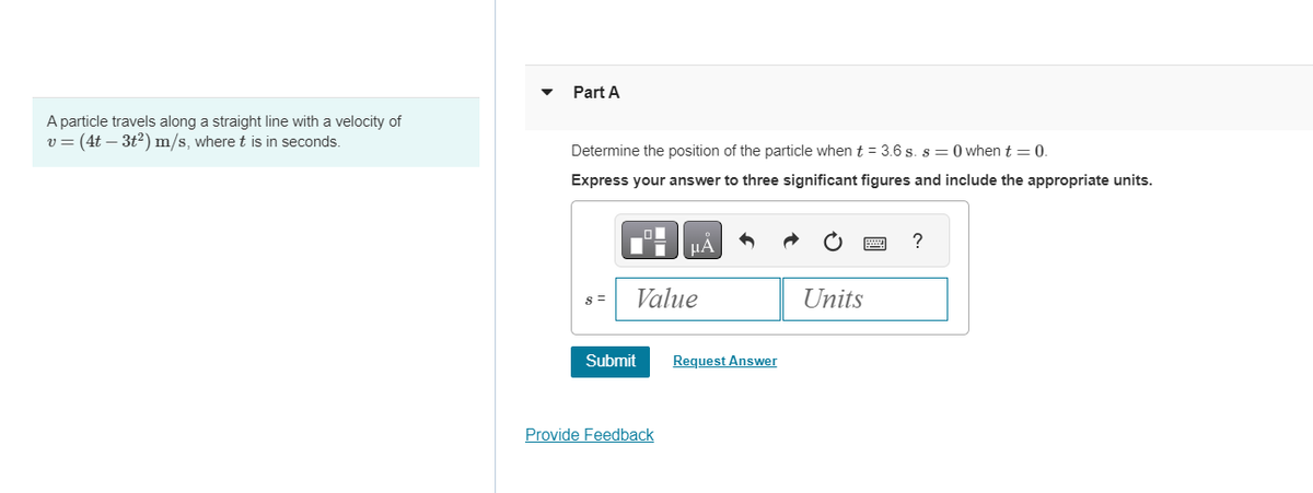 A particle travels along a straight line with a velocity of
v = (4t — 3t²) m/s, where t is in seconds.
Part A
Determine the position of the particle when t = 3.6 s. s=0 when t = 0.
Express your answer to three significant figures and include the appropriate units.
8 =
THPA
Value
Submit
Provide Feedback
Request Answer
Units
?