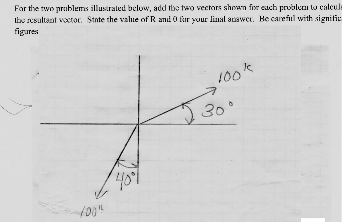 For the two problems illustrated below, add the two vectors shown for each problem to calcula
the resultant vector. State the value of R and 0 for your final answer. Be careful with signific
figures
100%
40°
100's
30°