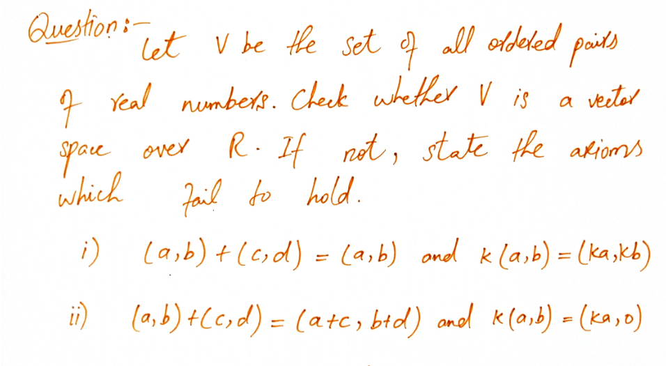 Question:-
Let V be the set f all oldeled paids
7 Yeal nembers. Check whether V is
R. If
fail to hold.
i) lasb) +(eid) = (a,b) ond kla,b) = (ka,kb)
a veeter
yau over
which
not, state the akioms
i) (a,b) +C6,d) = (ate, bed) anol K(0,b) - (ka,o)
