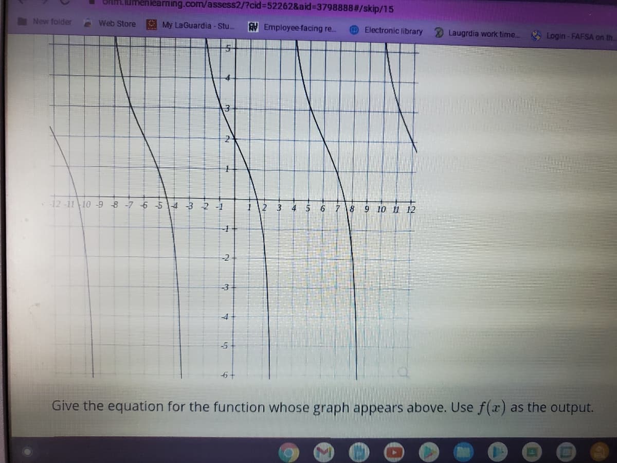 umenlearning.com/assess2/?cid=52262&aid%3D3798888#/skip/15
New folder
Web Store
O My LaGuardia -Stu.
AV Employee-facing re.
OElectronic library
Laugrdia work time..
V Login- FAFSA on th.
2
12 -11 10 -9 B -7 6
4 -3
up
2 -1
3
5
7 18
9 10 11 12
-3
-4
-5
Give the equation for the function whose graph appears above. Use f(x) as the output.
