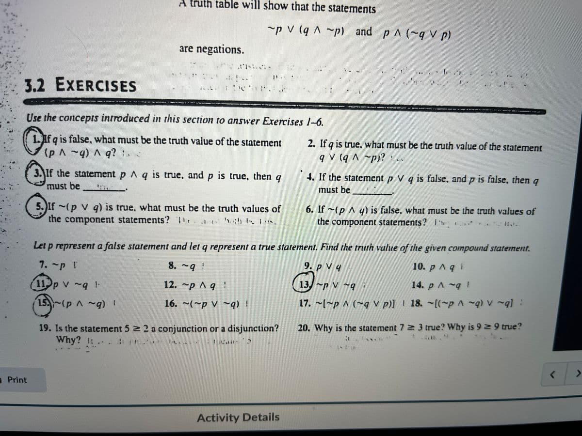 3.2 EXERCISES
A truth table will show that the statements
Print
are negations.
~p V (q ^ ~p) and p^ (~q V p)
1.-
'...
Use the concepts introduced in this section to answer Exercises 1-6.
1. If q is false, what must be the truth value of the statement
(p ^ ~q) ^ q? ;. <
3. If the statement p ^ q is true, and p is true, then q
must be
5. If ~(p V q) is true, what must be the truth values of
the component statements? 1
19. Is the statement 5 ≥ 2 a conjunction or a disjunction?
Why? 1: ..
:
2. If q is true. what must be the truth value of the statement
qV (q^p)? ...
Activity Details
4. If the statement p V q is false, and p is false, then q
must be_________
6. If ~(py) is false, what must be the truth values of
the component statements? e
il
Let p represent a false statement and let q represent a true statement. Find the truth value of the given compound statement.
7. ~p T
8. ~q !
10. p^ q i
9. PV 4
13~PV-9
14. p ^ ~q 1
11 p v~q 1-
15~(p^~9) !
12. ~p ^ q :
16. ~(~p~9) !
17. ~[~p ^ (~q V p)]
18. ~[(~p ^ ~q) v ~q]:
.
20. Why is the statement 7 3 true? Why is 9 ≥ 9 true?
1
1 ar
<
>