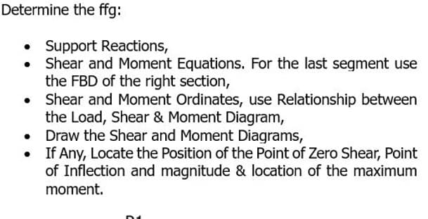 Determine the ffg:
• Support Reactions,
Shear and Moment Equations. For the last segment use
the FBD of the right section,
●
Shear and Moment Ordinates, use Relationship between
the Load, Shear & Moment Diagram,
●
Draw the Shear and Moment Diagrams,
If Any, Locate the Position of the Point of Zero Shear, Point
of Inflection and magnitude & location of the maximum
moment.