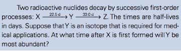 Two radioactive nuclides decay by successive first-order
+Y330d, Z. The times are half-lives
processes: X – 22.5d
in days. Suppose that Y is an isotope that is required for med-
ical applications. At what time after X is first formed willY be
most abundant?
