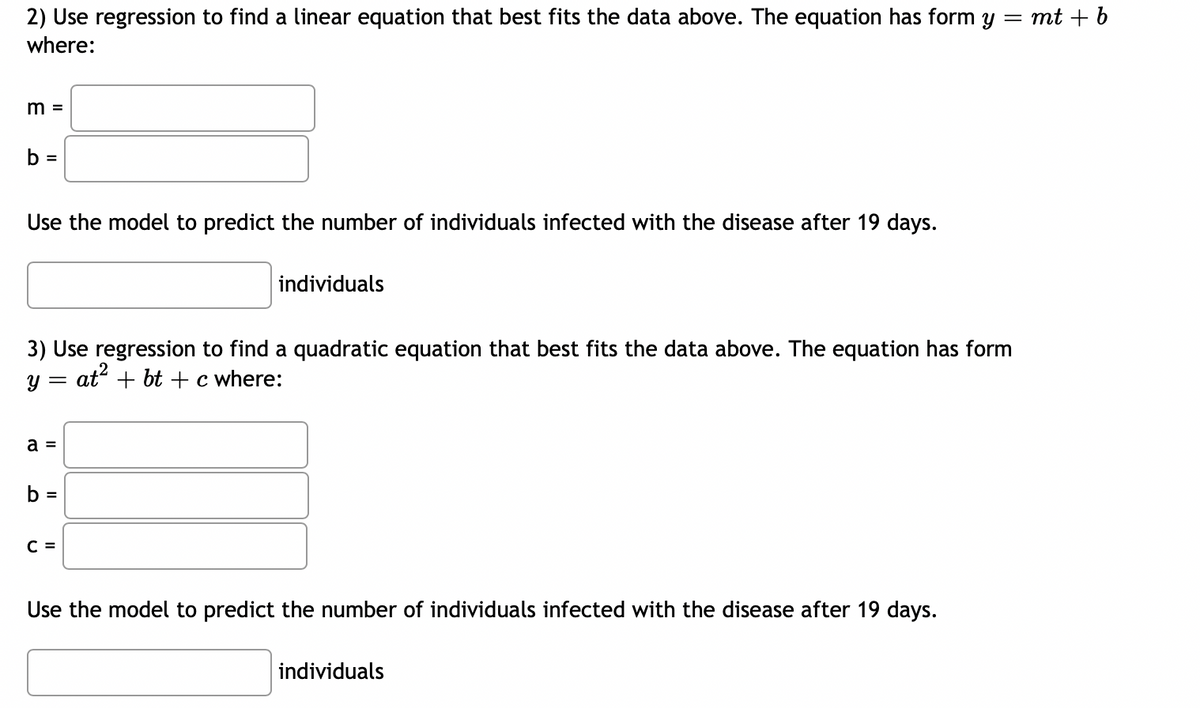 2) Use regression to find a linear equation that best fits the data above. The equation has form y
where:
m =
b =
Use the model to predict the number of individuals infected with the disease after 19 days.
Y
3) Use regression to find a quadratic equation that best fits the data above. The equation has form
at² + bt + c where:
=
a =
b =
individuals
C =
Use the model to predict the number of individuals infected with the disease after 19 days.
= mt + b
individuals