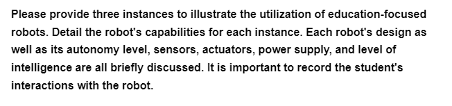 Please provide three instances to illustrate the utilization of education-focused
robots. Detail the robot's capabilities for each instance. Each robot's design as
well as its autonomy level, sensors, actuators, power supply, and level of
intelligence are all briefly discussed. It is important to record the student's
interactions with the robot.