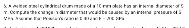 6. A welded steel cylindrical drum made of a 10-mm plate has an internal diameter of S
m. Compute the change in diameter that would be caused by an internal pressure of S
MPa. Assume that Poisson's ratio is 0.30 and E = 200 GPa.
O1001.
00
